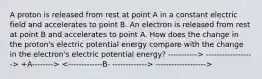 A proton is released from rest at point A in a constant electric field and accelerates to point B. An electron is released from rest at point B and accelerates to point A. How does the change in the proton's electric potential energy compare with the change in the electron's electric potential energy? -----------> ------------------> +A--------> ------------------->