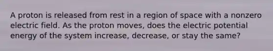 A proton is released from rest in a region of space with a nonzero electric field. As the proton moves, does the electric potential energy of the system increase, decrease, or stay the same?