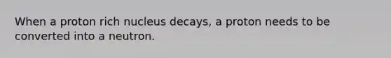 When a proton rich nucleus decays, a proton needs to be converted into a neutron.