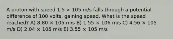 A proton with speed 1.5 × 105 m/s falls through a potential difference of 100 volts, gaining speed. What is the speed reached? A) 8.80 × 105 m/s B) 1.55 × 106 m/s C) 4.56 × 105 m/s D) 2.04 × 105 m/s E) 3.55 × 105 m/s