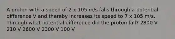 A proton with a speed of 2 x 105 m/s falls through a potential difference V and thereby increases its speed to 7 x 105 m/s. Through what potential difference did the proton fall? 2800 V 210 V 2600 V 2300 V 100 V