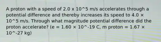 A proton with a speed of 2.0 x 10^5 m/s accelerates through a potential difference and thereby increases its speed to 4.0 × 10^5 m/s. Through what magnitude potential difference did the proton accelerate? (e = 1.60 × 10^-19 C, m proton = 1.67 × 10^-27 kg)