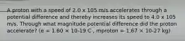 A proton with a speed of 2.0 x 105 m/s accelerates through a potential difference and thereby increases its speed to 4.0 x 105 m/s. Through what magnitude potential difference did the proton accelerate? (e = 1.60 × 10-19 C , mproton = 1.67 × 10-27 kg)