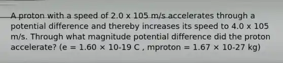 A proton with a speed of 2.0 x 105 m/s accelerates through a potential difference and thereby increases its speed to 4.0 x 105 m/s. Through what magnitude potential difference did the proton accelerate? (e = 1.60 × 10-19 C , mproton = 1.67 × 10-27 kg)