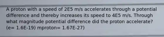 A proton with a speed of 2E5 m/s accelerates through a potential difference and thereby increases its speed to 4E5 m/s. Through what magnitude potential difference did the proton accelerate? (e= 1.6E-19) mproton= 1.67E-27)