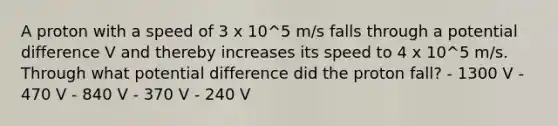 A proton with a speed of 3 x 10^5 m/s falls through a potential difference V and thereby increases its speed to 4 x 10^5 m/s. Through what potential difference did the proton fall? - 1300 V - 470 V - 840 V - 370 V - 240 V