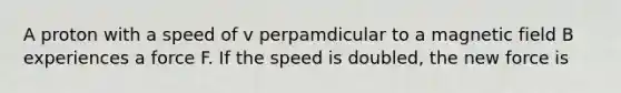 A proton with a speed of v perpamdicular to a magnetic field B experiences a force F. If the speed is doubled, the new force is