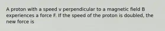 A proton with a speed v perpendicular to a magnetic field B experiences a force F. If the speed of the proton is doubled, the new force is