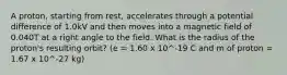 A proton, starting from rest, accelerates through a potential difference of 1.0kV and then moves into a magnetic field of 0.040T at a right angle to the field. What is the radius of the proton's resulting orbit? (e = 1.60 x 10^-19 C and m of proton = 1.67 x 10^-27 kg)