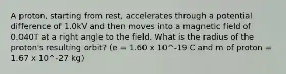 A proton, starting from rest, accelerates through a <a href='https://www.questionai.com/knowledge/kpvvI93e4q-potential-difference' class='anchor-knowledge'>potential difference</a> of 1.0kV and then moves into a magnetic field of 0.040T at a <a href='https://www.questionai.com/knowledge/kIh722csLJ-right-angle' class='anchor-knowledge'>right angle</a> to the field. What is the radius of the proton's resulting orbit? (e = 1.60 x 10^-19 C and m of proton = 1.67 x 10^-27 kg)