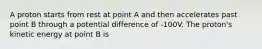 A proton starts from rest at point A and then accelerates past point B through a potential difference of -100V. The proton's kinetic energy at point B is