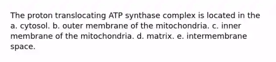 The proton translocating ATP synthase complex is located in the a. cytosol. b. outer membrane of the mitochondria. c. inner membrane of the mitochondria. d. matrix. e. intermembrane space.