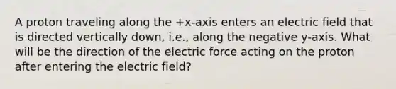 A proton traveling along the +x-axis enters an electric field that is directed vertically down, i.e., along the negative y-axis. What will be the direction of the electric force acting on the proton after entering the electric field?