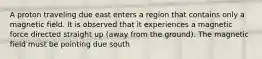 A proton traveling due east enters a region that contains only a magnetic field. It is observed that it experiences a magnetic force directed straight up (away from the ground). The magnetic field must be pointing due south