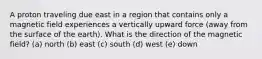 A proton traveling due east in a region that contains only a magnetic field experiences a vertically upward force (away from the surface of the earth). What is the direction of the magnetic field? (a) north (b) east (c) south (d) west (e) down