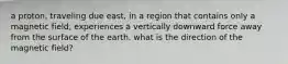 a proton, traveling due east, in a region that contains only a magnetic field, experiences a vertically downward force away from the surface of the earth. what is the direction of the magnetic field?