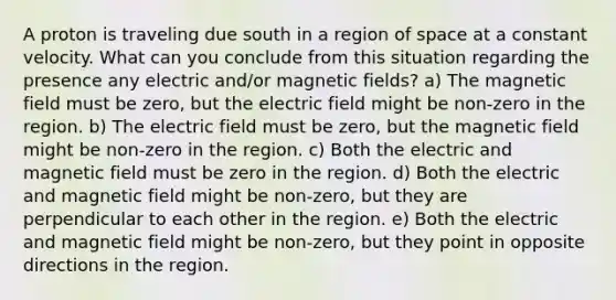 A proton is traveling due south in a region of space at a constant velocity. What can you conclude from this situation regarding the presence any electric and/or magnetic fields? a) The magnetic field must be zero, but the electric field might be non-zero in the region. b) The electric field must be zero, but the magnetic field might be non-zero in the region. c) Both the electric and magnetic field must be zero in the region. d) Both the electric and magnetic field might be non-zero, but they are perpendicular to each other in the region. e) Both the electric and magnetic field might be non-zero, but they point in opposite directions in the region.