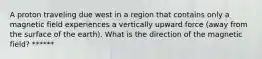 A proton traveling due west in a region that contains only a magnetic field experiences a vertically upward force (away from the surface of the earth). What is the direction of the magnetic field? ******