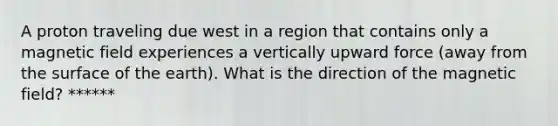 A proton traveling due west in a region that contains only a magnetic field experiences a vertically upward force (away from the surface of the earth). What is the direction of the magnetic field? ******