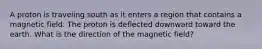 A proton is traveling south as it enters a region that contains a magnetic field. The proton is deflected downward toward the earth. What is the direction of the magnetic field?