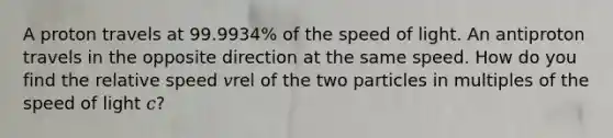 A proton travels at 99.9934% of the speed of light. An antiproton travels in the opposite direction at the same speed. How do you find the relative speed 𝑣rel of the two particles in multiples of the speed of light 𝑐?