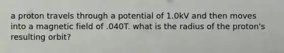 a proton travels through a potential of 1.0kV and then moves into a magnetic field of .040T. what is the radius of the proton's resulting orbit?