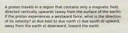 A proton travels in a region that contains only a magnetic field, directed vertically upwards (away from the surface of the earth). If the proton experiences a westward force, what is the direction of its velocity? a) due east b) due north c) due south d) upward, away from the earth e) downward, toward the earth