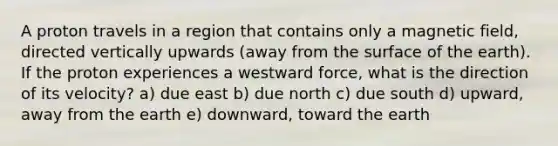 A proton travels in a region that contains only a magnetic field, directed vertically upwards (away from the surface of the earth). If the proton experiences a westward force, what is the direction of its velocity? a) due east b) due north c) due south d) upward, away from the earth e) downward, toward the earth