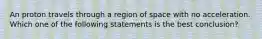 An proton travels through a region of space with no acceleration. Which one of the following statements is the best conclusion?