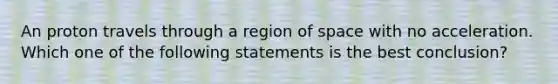 An proton travels through a region of space with no acceleration. Which one of the following statements is the best conclusion?