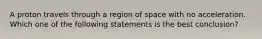 A proton travels through a region of space with no acceleration. Which one of the following statements is the best conclusion?