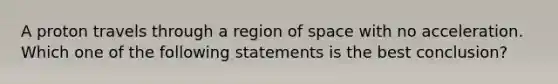 A proton travels through a region of space with no acceleration. Which one of the following statements is the best conclusion?