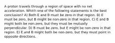 A proton travels through a region of space with no net acceleration. Which one of the following statements is the best conclusion? A) Both E and B must be zero in that region. B) E must be zero, but B might be non-zero in that region. C) E and B might both be non-zero, but they must be mutually perpendicular. D) B must be zero, but E might be non-zero in that region. E) E and B might both be non-zero, but they must point in opposite directions.