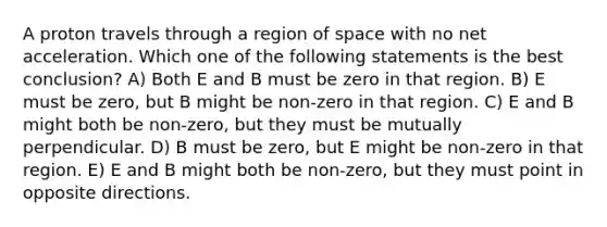 A proton travels through a region of space with no net acceleration. Which one of the following statements is the best conclusion? A) Both E and B must be zero in that region. B) E must be zero, but B might be non-zero in that region. C) E and B might both be non-zero, but they must be mutually perpendicular. D) B must be zero, but E might be non-zero in that region. E) E and B might both be non-zero, but they must point in opposite directions.