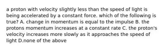 a proton with velocity slightly less than the speed of light is being accelerated by a constant force. which of the following is true? A. change in momentum is equal to the impulse B. the protons momentum increases at a constant rate C. the proton's velocity increases more slowly as it approaches the speed of light D.none of the above