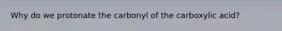 Why do we protonate the carbonyl of the carboxylic acid?