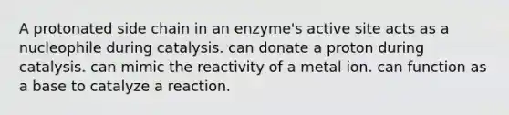 A protonated side chain in an enzyme's active site acts as a nucleophile during catalysis. can donate a proton during catalysis. can mimic the reactivity of a metal ion. can function as a base to catalyze a reaction.