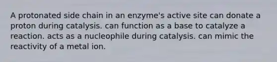 A protonated side chain in an enzyme's active site can donate a proton during catalysis. can function as a base to catalyze a reaction. acts as a nucleophile during catalysis. can mimic the reactivity of a metal ion.