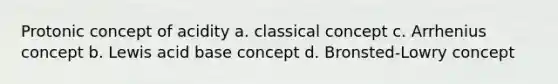 Protonic concept of acidity a. classical concept c. Arrhenius concept b. Lewis acid base concept d. Bronsted-Lowry concept