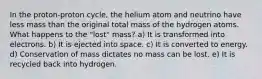 In the proton-proton cycle, the helium atom and neutrino have less mass than the original total mass of the hydrogen atoms. What happens to the "lost" mass? a) It is transformed into electrons. b) It is ejected into space. c) It is converted to energy. d) Conservation of mass dictates no mass can be lost. e) It is recycled back into hydrogen.