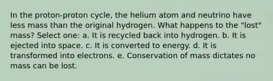 In the proton-proton cycle, the helium atom and neutrino have less mass than the original hydrogen. What happens to the "lost" mass? Select one: a. It is recycled back into hydrogen. b. It is ejected into space. c. It is converted to energy. d. It is transformed into electrons. e. Conservation of mass dictates no mass can be lost.