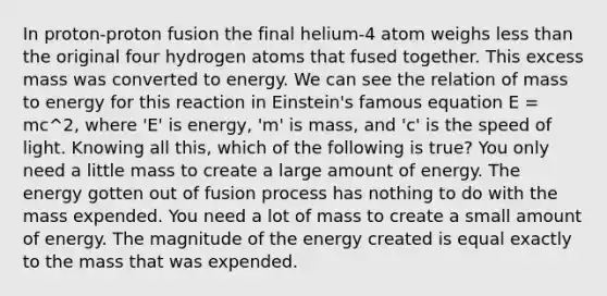 In proton-proton fusion the final helium-4 atom weighs less than the original four hydrogen atoms that fused together. This excess mass was converted to energy. We can see the relation of mass to energy for this reaction in Einstein's famous equation E = mc^2, where 'E' is energy, 'm' is mass, and 'c' is the speed of light. Knowing all this, which of the following is true? You only need a little mass to create a large amount of energy. The energy gotten out of fusion process has nothing to do with the mass expended. You need a lot of mass to create a small amount of energy. The magnitude of the energy created is equal exactly to the mass that was expended.