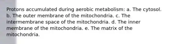 Protons accumulated during aerobic metabolism: a. The cytosol. b. The outer membrane of the mitochondria. c. The intermembrane space of the mitochondria. d. The inner membrane of the mitochondria. e. The matrix of the mitochondria.