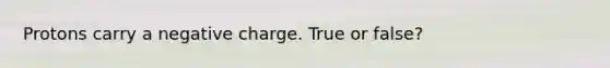 Protons carry a negative charge. True or false?