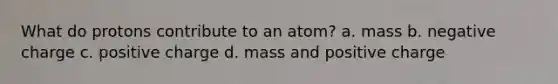 What do protons contribute to an atom? a. mass b. negative charge c. positive charge d. mass and positive charge