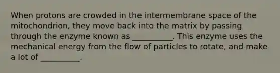 When protons are crowded in the intermembrane space of the mitochondrion, they move back into the matrix by passing through the enzyme known as __________. This enzyme uses the mechanical energy from the flow of particles to rotate, and make a lot of __________.