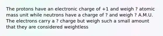 The protons have an electronic charge of +1 and weigh ? atomic mass unit while neutrons have a charge of ? and weigh ? A.M.U. The electrons carry a ? charge but weigh such a small amount that they are considered weightless