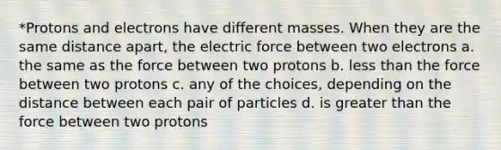 *Protons and electrons have different masses. When they are the same distance apart, the electric force between two electrons a. the same as the force between two protons b. less than the force between two protons c. any of the choices, depending on the distance between each pair of particles d. is greater than the force between two protons