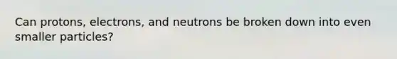 Can protons, electrons, and neutrons be broken down into even smaller particles?