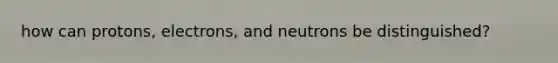 how can protons, electrons, and neutrons be distinguished?